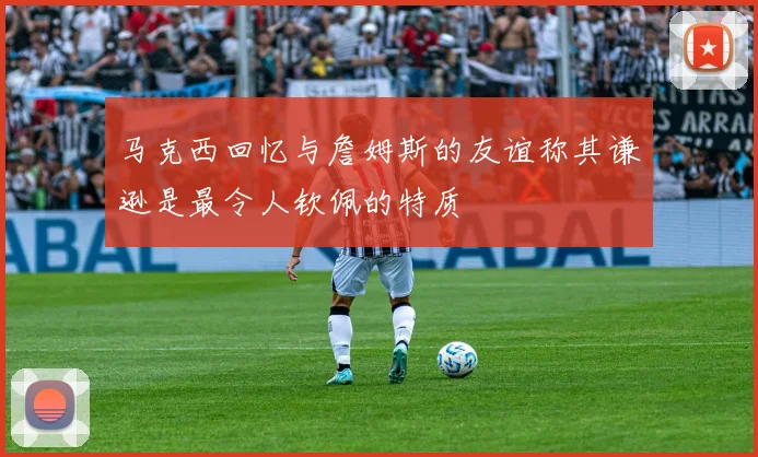 马克西回忆与詹姆斯的友谊称其谦逊是最令人钦佩的特质
