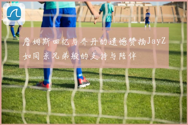 詹姆斯回忆与乔丹的遗憾赞扬JayZ如同亲兄弟般的支持与陪伴