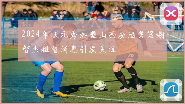 2024年状元秀加盟山西汾酒男篮谢智杰租借消息引发关注