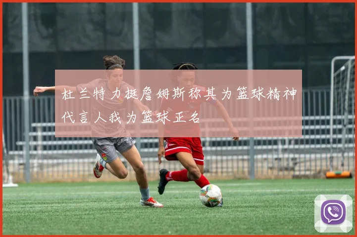 杜兰特力挺詹姆斯称其为篮球精神代言人我为篮球正名