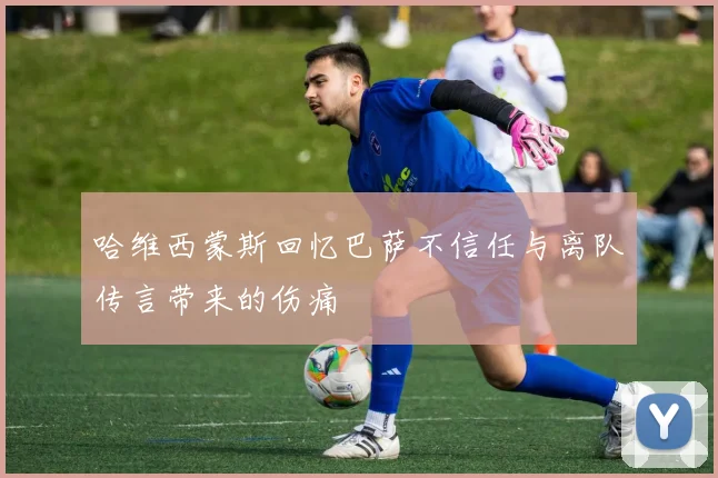 哈维西蒙斯回忆巴萨不信任与离队传言带来的伤痛