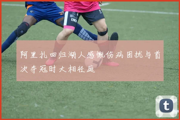 阿里扎回归湖人感慨伤病困扰与首次夺冠时大相径庭