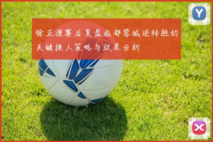 徐正源赛后复盘成都蓉城逆转胜的关键换人策略与效果分析