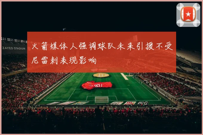 火箭媒体人强调球队未来引援不受尼雷刺表现影响