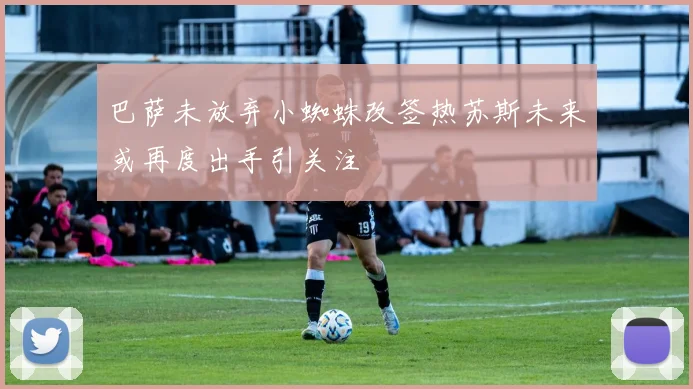 巴萨未放弃小蜘蛛改签热苏斯未来或再度出手引关注