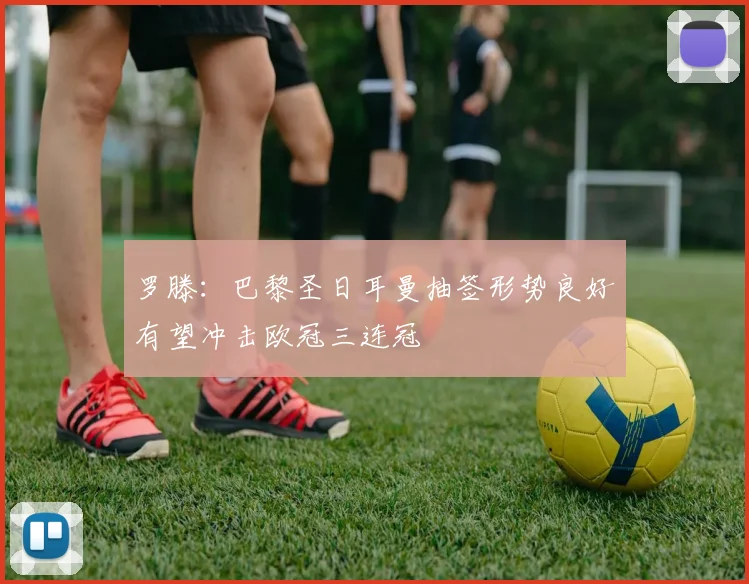 罗滕：巴黎圣日耳曼抽签形势良好有望冲击欧冠三连冠